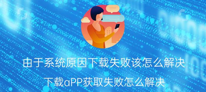 由于系统原因下载失败该怎么解决 下载aPP获取失败怎么解决？